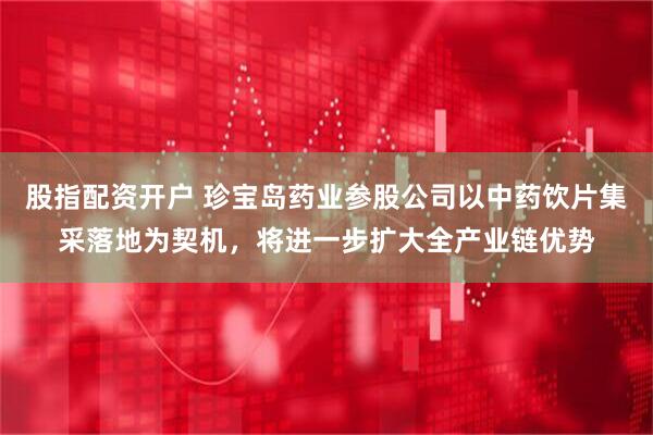 股指配资开户 珍宝岛药业参股公司以中药饮片集采落地为契机，将进一步扩大全产业链优势