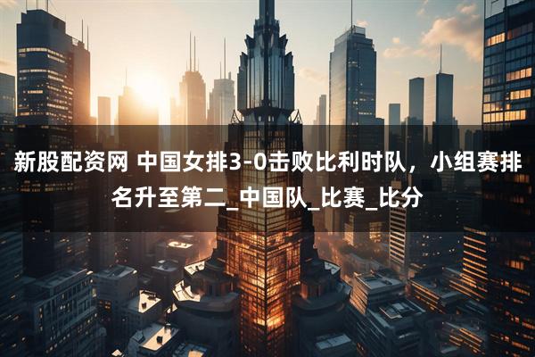 新股配资网 中国女排3-0击败比利时队，小组赛排名升至第二_中国队_比赛_比分
