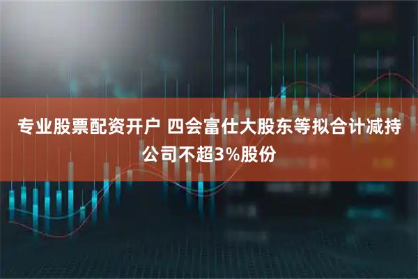 专业股票配资开户 四会富仕大股东等拟合计减持公司不超3%股份