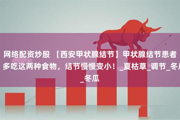网络配资炒股 【西安甲状腺结节】甲状腺结节患者，多吃这两种食物，结节慢慢变小！_夏枯草_调节_冬瓜