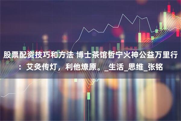 股票配资技巧和方法 博士茶馆哲宁火神公益万里行：艾灸传灯，利他燎原。_生活_思维_张铭