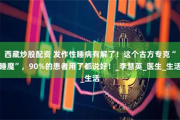西藏炒股配资 发作性睡病有解了！这个古方专克“睡魔”，90%的患者用了都说好！_李慧英_医生_生活