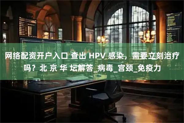 网络配资开户入口 查出 HPV 感染，需要立刻治疗吗？北 京 华 坛解答_病毒_宫颈_免疫力