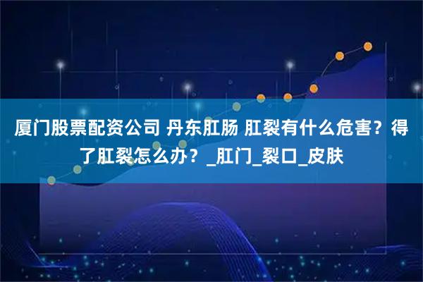 厦门股票配资公司 丹东肛肠 肛裂有什么危害？得了肛裂怎么办？_肛门_裂口_皮肤