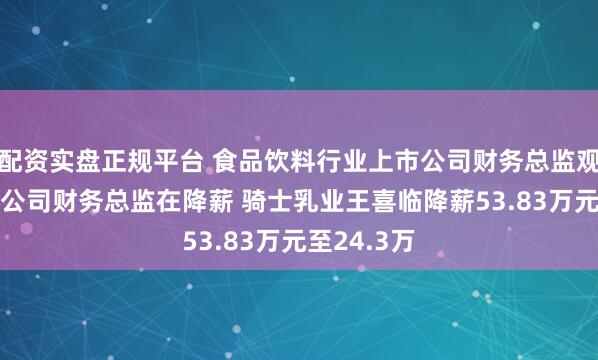 配资实盘正规平台 食品饮料行业上市公司财务总监观察:28家公司财务总监在降薪 骑士乳业王喜临降薪53.83万元至24.3万