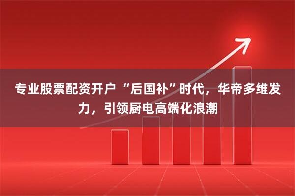 专业股票配资开户 “后国补”时代，华帝多维发力，引领厨电高端化浪潮
