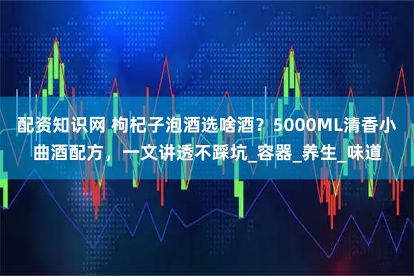 配资知识网 枸杞子泡酒选啥酒？5000ML清香小曲酒配方，一文讲透不踩坑_容器_养生_味道