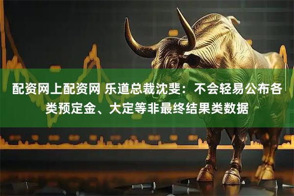 配资网上配资网 乐道总裁沈斐：不会轻易公布各类预定金、大定等非最终结果类数据