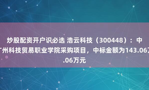 炒股配资开户识必选 浩云科技（300448）：中标广州科技贸易职业学院采购项目，中标金额为143.06万元