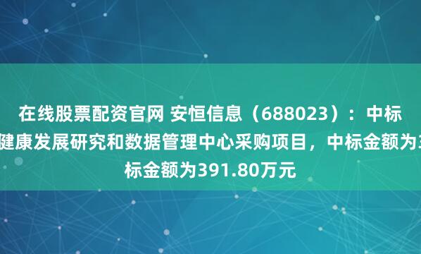 在线股票配资官网 安恒信息（688023）：中标深圳市卫生健康发展研究和数据管理中心采购项目，中标金额为391.80万元