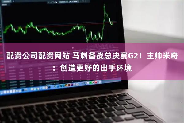 配资公司配资网站 马刺备战总决赛G2！主帅米奇：创造更好的出手环境