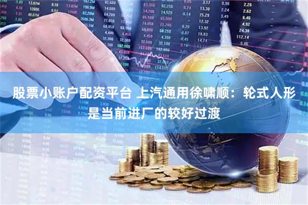 股票小账户配资平台 上汽通用徐啸顺：轮式人形是当前进厂的较好过渡