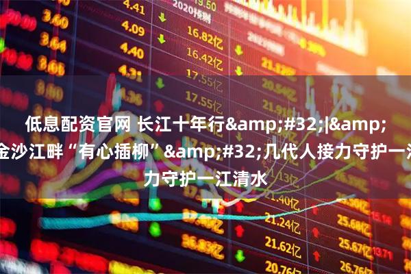 低息配资官网 长江十年行 | 金沙江畔“有心插柳” 几代人接力守护一江清水