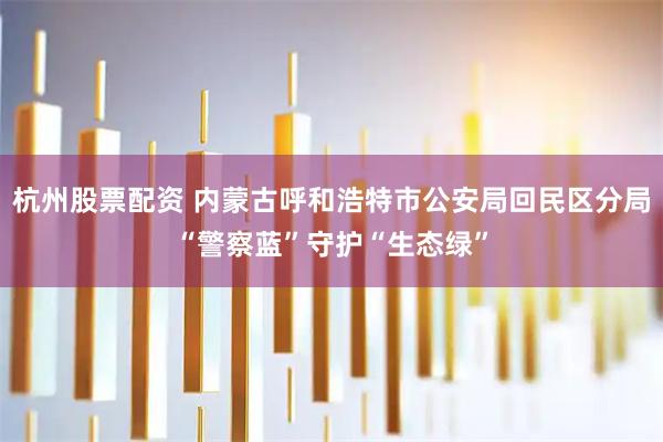 杭州股票配资 内蒙古呼和浩特市公安局回民区分局“警察蓝”守护“生态绿”